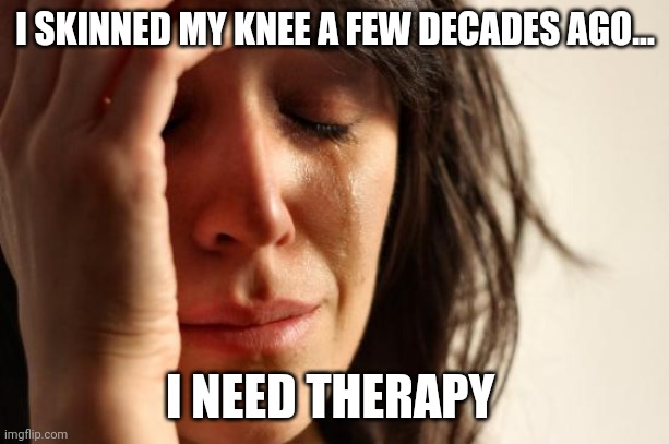 When you skin your knee decades ago and you need therapy | I SKINNED MY KNEE A FEW DECADES AGO... I NEED THERAPY | image tagged in memes,first world problems | made w/ Imgflip meme maker
