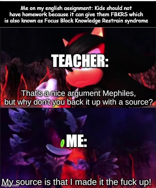 Me on my english assignment: Kids should not have homework because it can give them FBKRS which is also known as Focus Block Knowledge Restrain syndrome; TEACHER:; ME: | image tagged in black bar,that's a nice argument mephiles but why don't you back it up | made w/ Imgflip meme maker