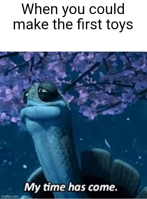 I could make the toys | When you could make the first toys | image tagged in my time has come,memes | made w/ Imgflip meme maker