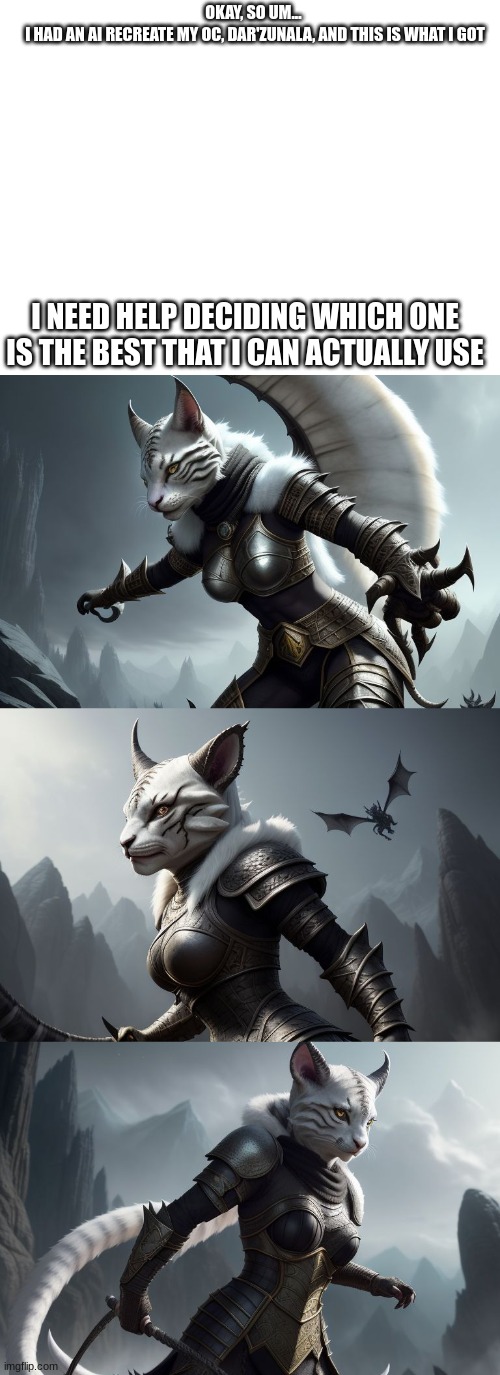 One with the most votes at the end will win | OKAY, SO UM... 
I HAD AN AI RECREATE MY OC, DAR'ZUNALA, AND THIS IS WHAT I GOT; I NEED HELP DECIDING WHICH ONE IS THE BEST THAT I CAN ACTUALLY USE | image tagged in blank white template,darzunala,khajiit,skyrim,new oc,never gonna give you up | made w/ Imgflip meme maker