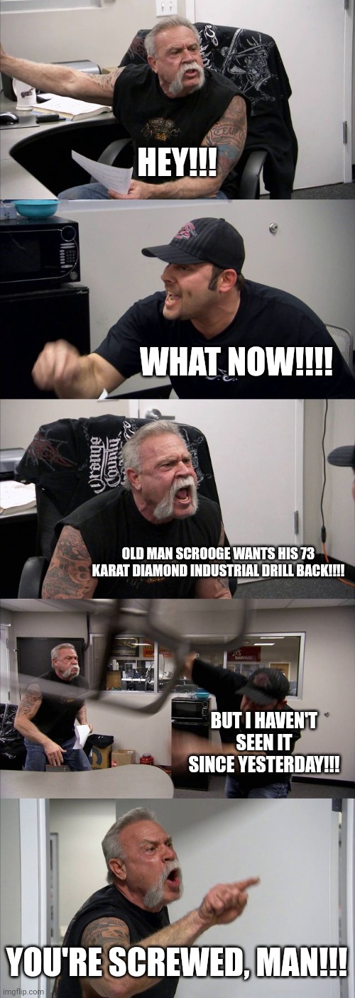Old man scrooge wants his drill back!!! | HEY!!! WHAT NOW!!!! OLD MAN SCROOGE WANTS HIS 73 KARAT DIAMOND INDUSTRIAL DRILL BACK!!!! BUT I HAVEN'T SEEN IT SINCE YESTERDAY!!! YOU'RE SCREWED, MAN!!! | image tagged in memes,american chopper argument | made w/ Imgflip meme maker