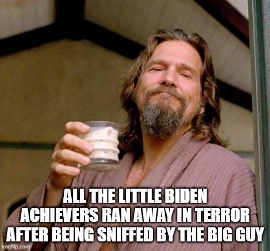 Big Lebowski | ALL THE LITTLE BIDEN ACHIEVERS RAN AWAY IN TERROR AFTER BEING SNIFFED BY THE BIG GUY | image tagged in big lebowski | made w/ Imgflip meme maker