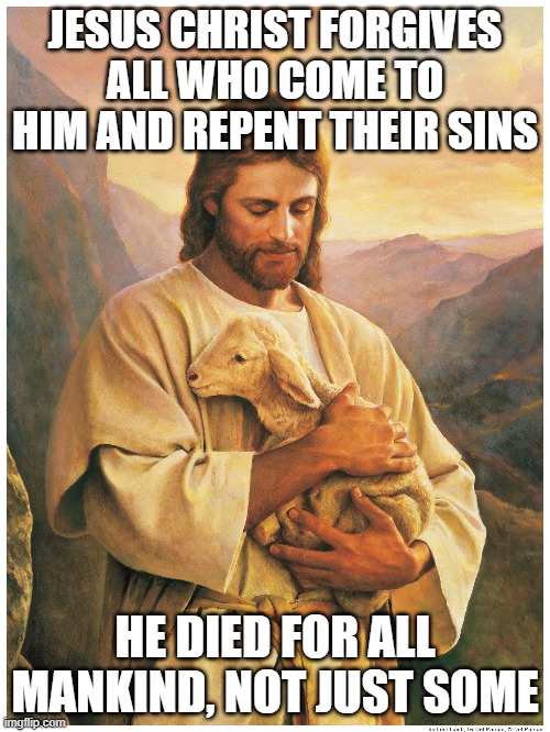 Repent your sins and He will forgive you of your sins, but you must also forgive those who sin against you. | JESUS CHRIST FORGIVES ALL WHO COME TO HIM AND REPENT THEIR SINS; HE DIED FOR ALL MANKIND, NOT JUST SOME | image tagged in jesus christ,forgiveness,christians,repent | made w/ Imgflip meme maker