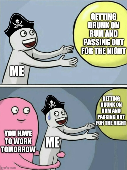 HAVE TO GO TO WORK | GETTING DRUNK ON RUM AND PASSING OUT FOR THE NIGHT; ME; GETTING DRUNK ON RUM AND PASSING OUT FOR THE NIGHT; YOU HAVE TO WORK TOMORROW; ME | image tagged in memes,running away balloon,rum,pirates,pirate | made w/ Imgflip meme maker