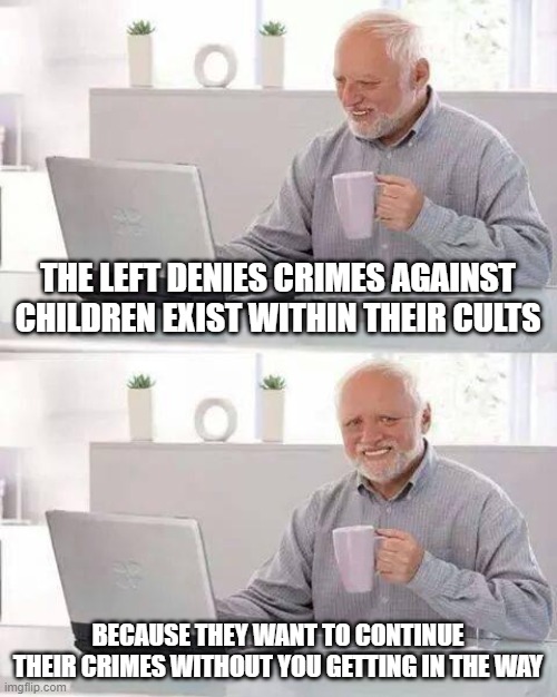 Murder in the womb, mutilating them before puberty and ignoring child s3x trafficking. | THE LEFT DENIES CRIMES AGAINST CHILDREN EXIST WITHIN THEIR CULTS; BECAUSE THEY WANT TO CONTINUE THEIR CRIMES WITHOUT YOU GETTING IN THE WAY | image tagged in memes,hide the pain harold,child trafficking,abortion,mutilation | made w/ Imgflip meme maker