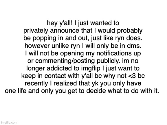 edit: im opening my notifications but leaving them all on read | hey y'all! I just wanted to privately announce that I would probably be popping in and out, just like ryn does. however unlike ryn I will only be in dms. I will not be opening my notifications up or commenting/posting publicly. im no longer addicted to imgflip I just want to keep in contact with y'all bc why not <3 bc recently I realized that yk you only have one life and only you get to decide what to do with it. | image tagged in blank white template | made w/ Imgflip meme maker