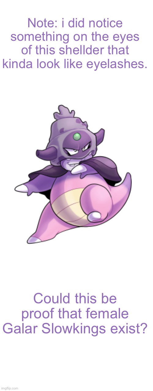 Are they tho..? | Note: i did notice something on the eyes of this shellder that kinda look like eyelashes. Could this be proof that female Galar Slowkings exist? | image tagged in blank white template,pokemon,pokemon memes | made w/ Imgflip meme maker