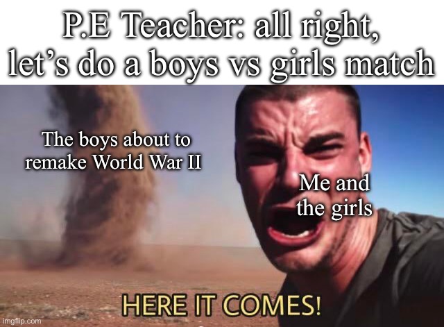 Happens EVERY time | P.E Teacher: all right, let’s do a boys vs girls match; The boys about to remake World War II; Me and the girls | image tagged in here it comes,boys,school sport | made w/ Imgflip meme maker