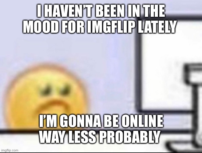 Zad | I HAVEN’T BEEN IN THE MOOD FOR IMGFLIP LATELY; I’M GONNA BE ONLINE WAY LESS PROBABLY | image tagged in zad | made w/ Imgflip meme maker