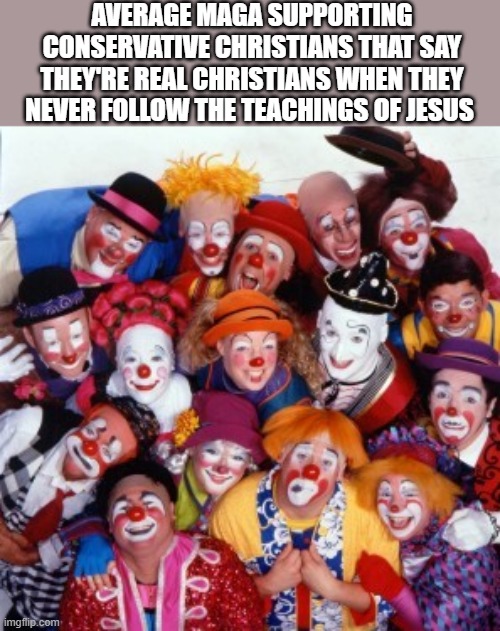 Conservative clowns | AVERAGE MAGA SUPPORTING CONSERVATIVE CHRISTIANS THAT SAY THEY'RE REAL CHRISTIANS WHEN THEY NEVER FOLLOW THE TEACHINGS OF JESUS | image tagged in clowns | made w/ Imgflip meme maker