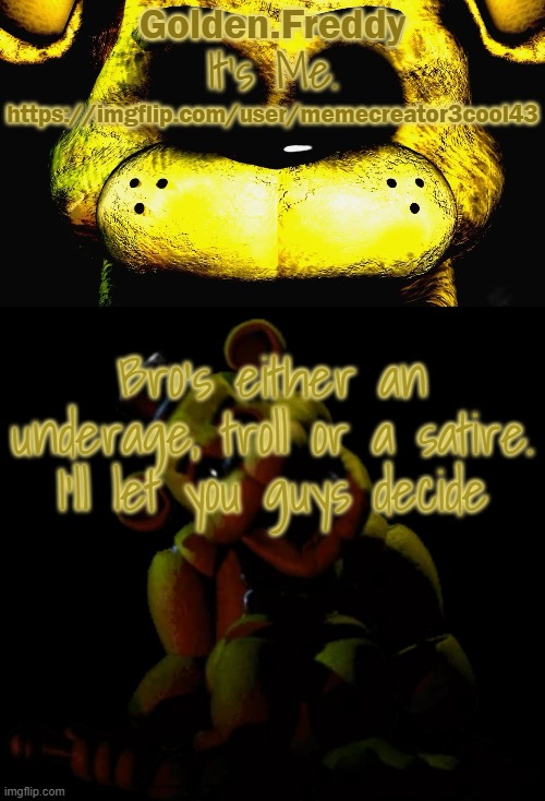 . | https://imgflip.com/user/memecreator3cool43; Bro's either an underage, troll or a satire. I'll let you guys decide | image tagged in golden's golden freddy temp | made w/ Imgflip meme maker