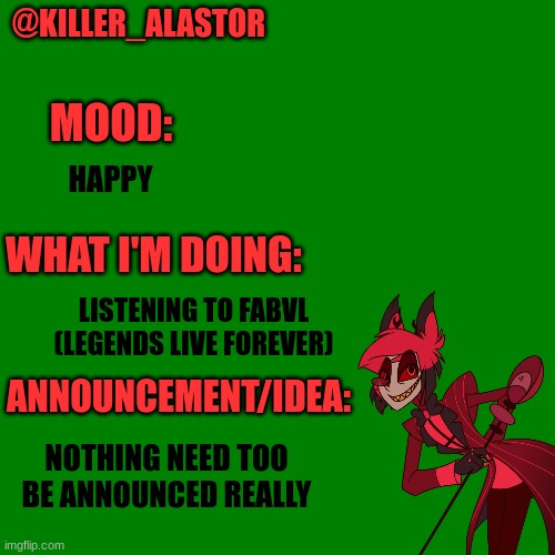 Blank green template | @KILLER_ALASTOR; MOOD:; HAPPY; WHAT I'M DOING:; LISTENING TO FABVL (LEGENDS LIVE FOREVER); ANNOUNCEMENT/IDEA:; NOTHING NEED TOO BE ANNOUNCED REALLY | image tagged in blank green template | made w/ Imgflip meme maker