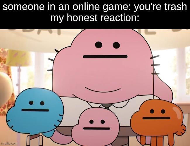 my honest reaction: ? | someone in an online game: you're trash
my honest reaction: | image tagged in neutral faces,my honest reaction | made w/ Imgflip meme maker