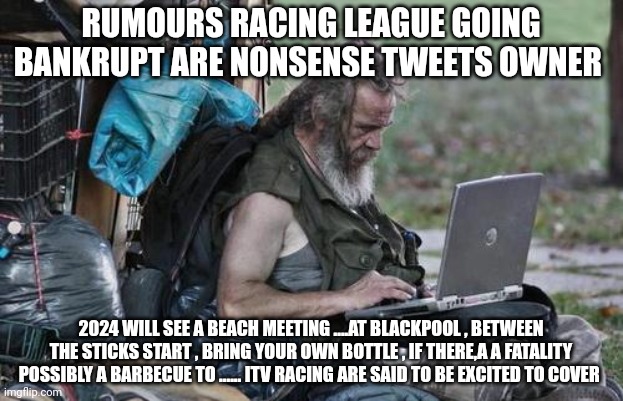 Homeless_PC | RUMOURS RACING LEAGUE GOING BANKRUPT ARE NONSENSE TWEETS OWNER; 2024 WILL SEE A BEACH MEETING ....AT BLACKPOOL , BETWEEN THE STICKS START , BRING YOUR OWN BOTTLE , IF THERE,A A FATALITY POSSIBLY A BARBECUE TO ...... ITV RACING ARE SAID TO BE EXCITED TO COVER | image tagged in homeless_pc | made w/ Imgflip meme maker