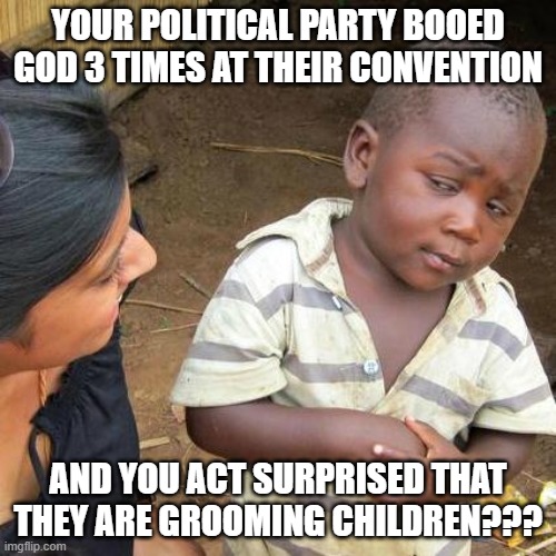 Third World Skeptical Kid Meme | YOUR POLITICAL PARTY BOOED GOD 3 TIMES AT THEIR CONVENTION; AND YOU ACT SURPRISED THAT THEY ARE GROOMING CHILDREN??? | image tagged in memes,third world skeptical kid | made w/ Imgflip meme maker