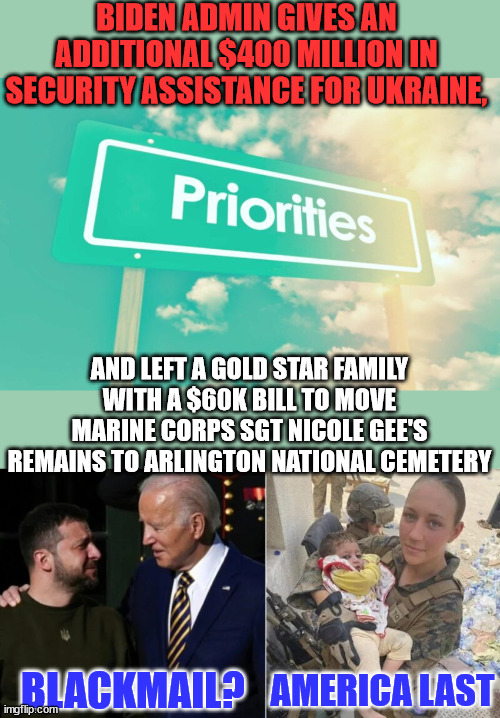 America last... | BIDEN ADMIN GIVES AN ADDITIONAL $400 MILLION IN SECURITY ASSISTANCE FOR UKRAINE, AND LEFT A GOLD STAR FAMILY WITH A $60K BILL TO MOVE MARINE CORPS SGT NICOLE GEE'S REMAINS TO ARLINGTON NATIONAL CEMETERY; BLACKMAIL? AMERICA LAST | image tagged in crooked,biden,admin | made w/ Imgflip meme maker