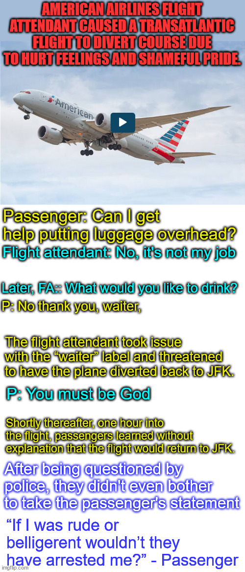 The friendly skies are toxic... | AMERICAN AIRLINES FLIGHT ATTENDANT CAUSED A TRANSATLANTIC FLIGHT TO DIVERT COURSE DUE TO HURT FEELINGS AND SHAMEFUL PRIDE. Passenger: Can I get help putting luggage overhead? Flight attendant: No, it's not my job; Later, FA:: What would you like to drink? P: No thank you, waiter, The flight attendant took issue with the “waiter” label and threatened to have the plane diverted back to JFK. P: You must be God; Shortly thereafter, one hour into the flight, passengers learned without explanation that the flight would return to JFK. After being questioned by police, they didn't even bother to take the passenger's statement; “If I was rude or belligerent wouldn’t they have arrested me?” - Passenger | image tagged in eye roll,airplane,travel | made w/ Imgflip meme maker