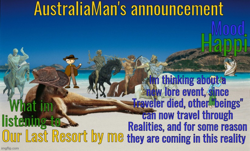 I think I'll name it: The Forgotten War | Happi; Im thinking about a new lore event, since Traveler died, other "beings" can now travel through Realities, and for some reason they are coming in this reality; Our Last Resort by me | image tagged in australiaman's true announcement template | made w/ Imgflip meme maker