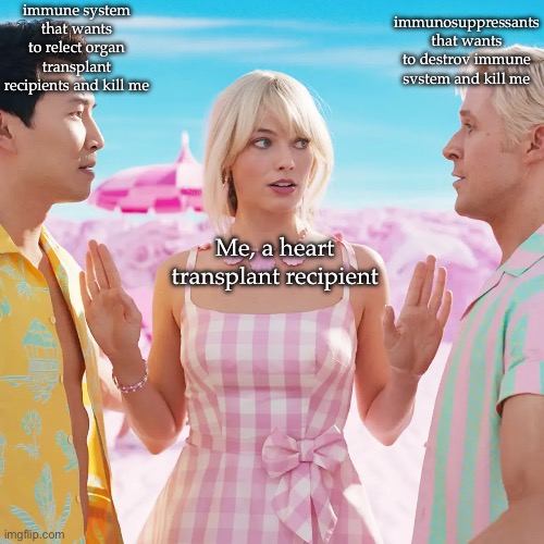 Transplant life | immune system that wants to relect organ
transplant recipients and kill me; immunosuppressants that wants to destrov immune svstem and kill me; Me, a heart transplant recipient | image tagged in transplant,heart,immune system,kill me,barbie,barbie week | made w/ Imgflip meme maker