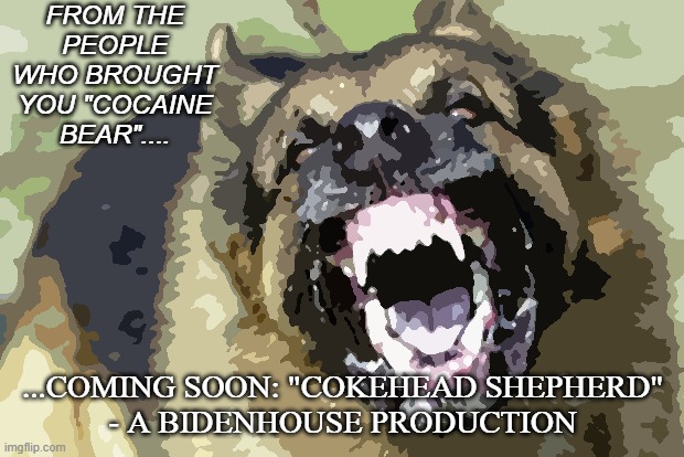 Evil German Shepherd from Hell 2 | FROM THE PEOPLE WHO BROUGHT YOU "COCAINE BEAR".... ...COMING SOON: "COKEHEAD SHEPHERD"
- A BIDENHOUSE PRODUCTION | image tagged in evil german shepherd from hell 2 | made w/ Imgflip meme maker