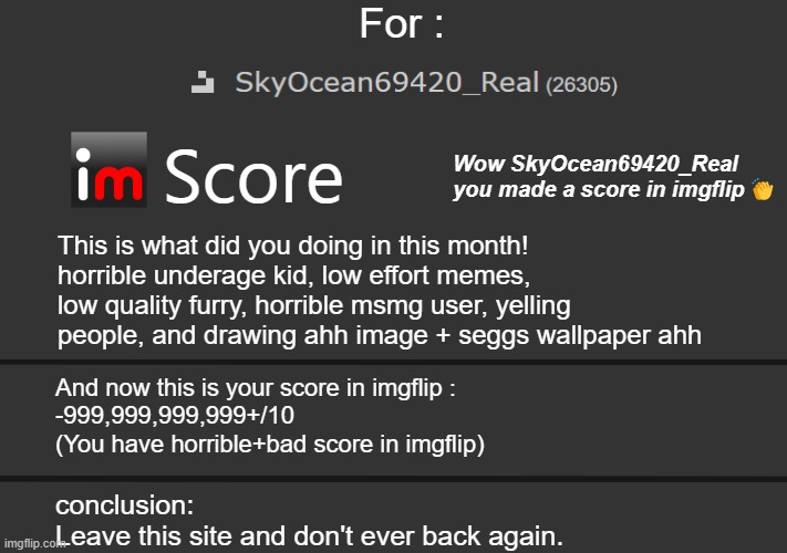 8 upvotes ill post this in "SkyOceancult" this time is serious version | For :; Wow SkyOcean69420_Real you made a score in imgflip👏; Score; This is what did you doing in this month!
horrible underage kid, low effort memes, low quality furry, horrible msmg user, yelling people, and drawing ahh image + seggs wallpaper ahh; And now this is your score in imgflip : 
-999,999,999,999+/10 (You have horrible+bad score in imgflip); conclusion:
Leave this site and don't ever back again. | made w/ Imgflip meme maker