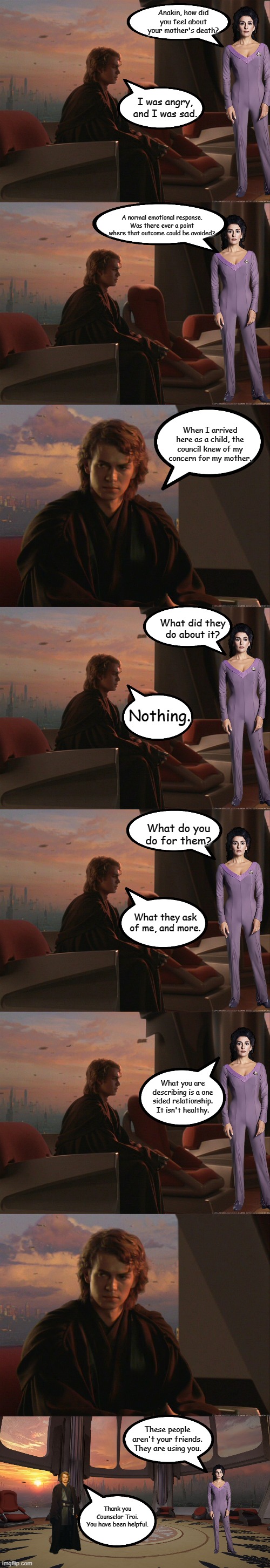 Anakin Talks to Counselor Troi | Anakin, how did you feel about your mother's death? I was angry, and I was sad. A normal emotional response.
Was there ever a point where that outcome could be avoided? When I arrived here as a child, the council knew of my concern for my mother. What did they do about it? Nothing. What do you do for them? What they ask of me, and more. What you are describing is a one sided relationship. It isn't healthy. These people aren't your friends. They are using you. Thank you Counselor Troi.
You have been helpful. | image tagged in anakin sitting alone,anakin thoughtful,star wars,star trek | made w/ Imgflip meme maker