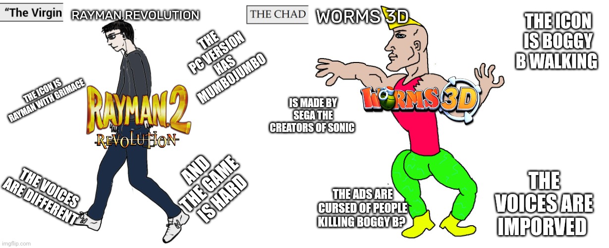 The problem with Rayman revolution and worms 3d | RAYMAN REVOLUTION; WORMS 3D; THE ICON IS BOGGY B WALKING; THE PC VERSION HAS MUMBOJUMBO; THE ICON IS RAYMAN WITH GRIMACE; IS MADE BY SEGA THE CREATORS OF SONIC; AND THE GAME IS HARD; THE VOICES ARE IMPORVED; THE VOICES ARE DIFFERENT; THE ADS ARE CURSED OF PEOPLE KILLING BOGGY B? | image tagged in virgin and chad,seriously wtf | made w/ Imgflip meme maker