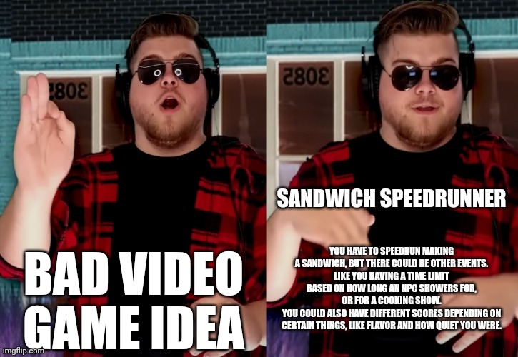 Bad X Idea | SANDWICH SPEEDRUNNER; BAD VIDEO GAME IDEA; YOU HAVE TO SPEEDRUN MAKING A SANDWICH, BUT THERE COULD BE OTHER EVENTS.
LIKE YOU HAVING A TIME LIMIT BASED ON HOW LONG AN NPC SHOWERS FOR, OR FOR A COOKING SHOW.
YOU COULD ALSO HAVE DIFFERENT SCORES DEPENDING ON CERTAIN THINGS, LIKE FLAVOR AND HOW QUIET YOU WERE. | image tagged in bad x idea | made w/ Imgflip meme maker