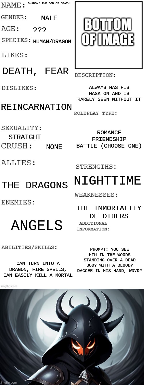 No OP OCs, Joke OCs and ERP | SHADOW/ THE GOD OF DEATH; MALE; BOTTOM OF IMAGE; ??? HUMAN/DRAGON; DEATH, FEAR; ALWAYS HAS HIS MASK ON AND IS RARELY SEEN WITHOUT IT; REINCARNATION; ROMANCE
FRIENDSHIP
BATTLE (CHOOSE ONE); STRAIGHT; NONE; NIGHTTIME; THE DRAGONS; THE IMMORTALITY OF OTHERS; ANGELS; PROMPT: YOU SEE HIM IN THE WOODS STANDING OVER A DEAD BODY WITH A BLOODY DAGGER IN HIS HAND, WDYD? CAN TURN INTO A DRAGON, FIRE SPELLS, CAN EASILY KILL A MORTAL | image tagged in updated roleplay oc showcase | made w/ Imgflip meme maker
