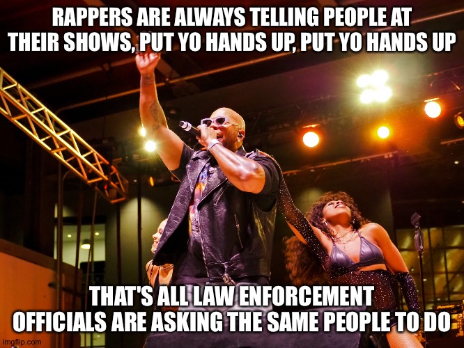 RAPPERS ARE ALWAYS TELLING PEOPLE AT THEIR SHOWS, PUT YO HANDS UP, PUT YO HANDS UP; THAT'S ALL LAW ENFORCEMENT OFFICIALS ARE ASKING THE SAME PEOPLE TO DO | image tagged in memes | made w/ Imgflip meme maker