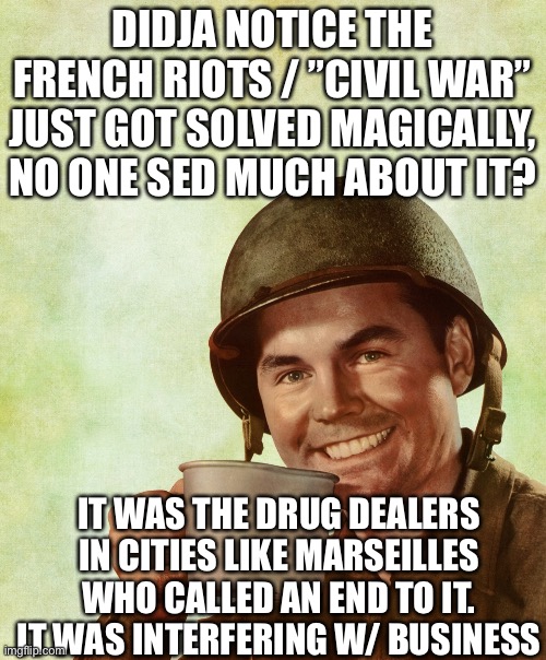 High Res Coffee Soldier | DIDJA NOTICE THE FRENCH RIOTS / ”CIVIL WAR” JUST GOT SOLVED MAGICALLY, NO ONE SED MUCH ABOUT IT? IT WAS THE DRUG DEALERS IN CITIES LIKE MARSEILLES WHO CALLED AN END TO IT. IT WAS INTERFERING W/ BUSINESS | image tagged in high res coffee soldier | made w/ Imgflip meme maker