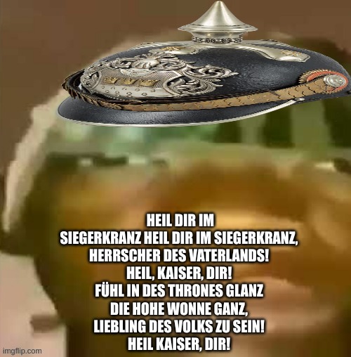 Ww1 soldier | HEIL DIR IM SIEGERKRANZ HEIL DIR IM SIEGERKRANZ,
HERRSCHER DES VATERLANDS!
HEIL, KAISER, DIR!
FÜHL IN DES THRONES GLANZ
DIE HOHE WONNE GANZ,
LIEBLING DES VOLKS ZU SEIN!
HEIL KAISER, DIR! | image tagged in ww1 soldier | made w/ Imgflip meme maker