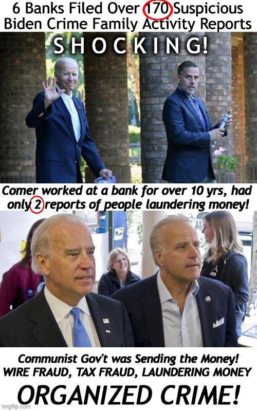 Worse Than Even I Imagined! Twenty Biden Fake Companies! Money laundered through serious Banks! | S H O C K I N G! Comer worked at a bank for over 10 yrs, had 
only 2 reports of people laundering money! Communist Gov't was Sending the Money!
WIRE FRAUD, TAX FRAUD, LAUNDERING MONEY; ORGANIZED CRIME! | image tagged in politics,joe biden,corruption,money laundering,tax evasion,follow the money | made w/ Imgflip meme maker