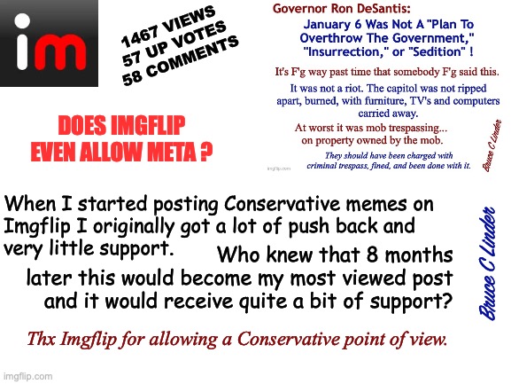 Imgflip goes Meta | 1467 VIEWS
57 UP VOTES
58 COMMENTS; DOES IMGFLIP
EVEN ALLOW META ? When I started posting Conservative memes on
Imgflip I originally got a lot of push back and
very little support. Who knew that 8 months
later this would become my most viewed post
and it would receive quite a bit of support? Bruce C Linder; Thx Imgflip for allowing a Conservative point of view. | image tagged in most viewed post,conservative memes,conservative voice,imgflip,meta,this is fun | made w/ Imgflip meme maker