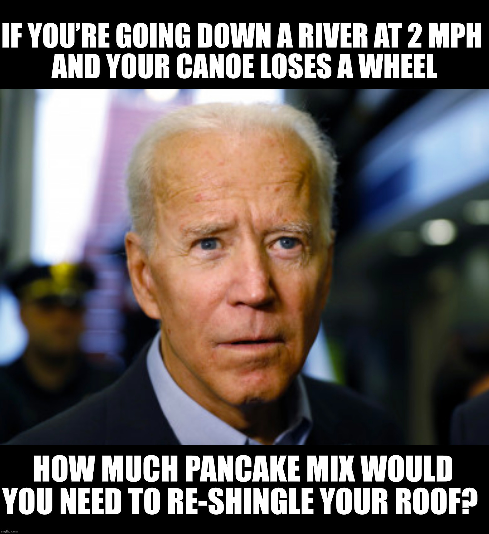 Joe Biden confused | IF YOU’RE GOING DOWN A RIVER AT 2 MPH 
AND YOUR CANOE LOSES A WHEEL; HOW MUCH PANCAKE MIX WOULD YOU NEED TO RE-SHINGLE YOUR ROOF? | image tagged in joe biden confused | made w/ Imgflip meme maker
