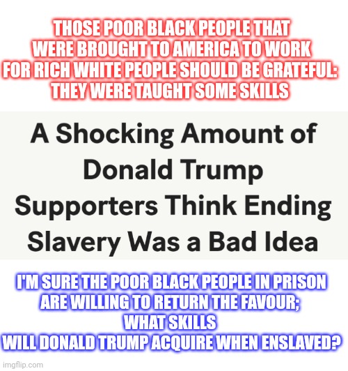 If being enslaved is so great, why don't rich white people want it? | THOSE POOR BLACK PEOPLE THAT WERE BROUGHT TO AMERICA TO WORK FOR RICH WHITE PEOPLE SHOULD BE GRATEFUL: 
THEY WERE TAUGHT SOME SKILLS; I'M SURE THE POOR BLACK PEOPLE IN PRISON
ARE WILLING TO RETURN THE FAVOUR; 
WHAT SKILLS 
WILL DONALD TRUMP ACQUIRE WHEN ENSLAVED? | image tagged in slavery,history,black lives matter,think about it,conservative hypocrisy,donald trump | made w/ Imgflip meme maker