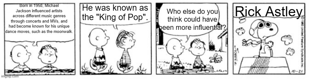 Peanuts - "The Lone Eagle" vs "The Lone Beagle" | Born in 1958, Michael Jackson influenced artists across different music genres through concerts and MVs, and had become known for his unique dance moves, such as the moonwalk. He was known as the "King of Pop". Who else do you think could have been more influential? Rick Astley | image tagged in peanuts - the lone eagle vs the lone beagle,rickroll,rick astley,michael jackson | made w/ Imgflip meme maker