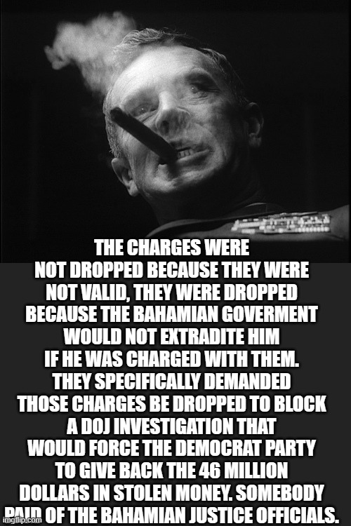 General Ripper (Dr. Strangelove) | THE CHARGES WERE NOT DROPPED BECAUSE THEY WERE NOT VALID, THEY WERE DROPPED BECAUSE THE BAHAMIAN GOVERMENT WOULD NOT EXTRADITE HIM IF HE WAS | image tagged in general ripper dr strangelove | made w/ Imgflip meme maker