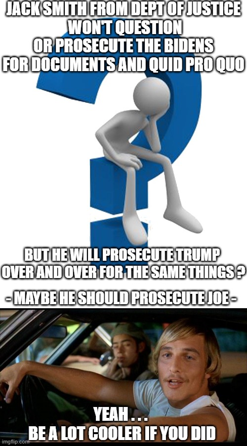 Clearly Playing Favorites for Dems | JACK SMITH FROM DEPT OF JUSTICE
 WON'T QUESTION OR PROSECUTE THE BIDENS FOR DOCUMENTS AND QUID PRO QUO; BUT HE WILL PROSECUTE TRUMP 
OVER AND OVER FOR THE SAME THINGS ? - MAYBE HE SHOULD PROSECUTE JOE -; YEAH . . . 
BE A LOT COOLER IF YOU DID | image tagged in it'd be a lot cooler,leftists,justice,liberals,democrats | made w/ Imgflip meme maker