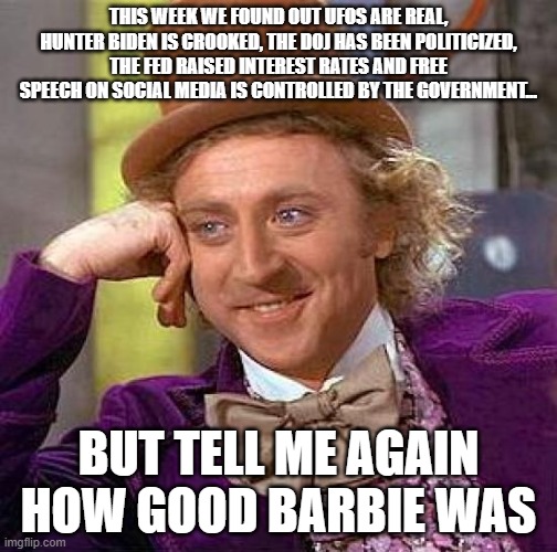Creepy Condescending Wonka Meme | THIS WEEK WE FOUND OUT UFOS ARE REAL, HUNTER BIDEN IS CROOKED, THE DOJ HAS BEEN POLITICIZED, THE FED RAISED INTEREST RATES AND FREE SPEECH ON SOCIAL MEDIA IS CONTROLLED BY THE GOVERNMENT... BUT TELL ME AGAIN HOW GOOD BARBIE WAS | image tagged in memes,creepy condescending wonka | made w/ Imgflip meme maker
