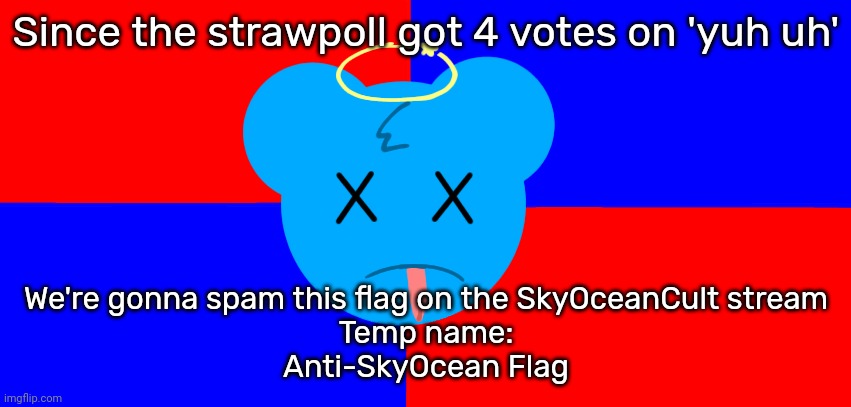 Anti-SkyOcean Flag | Since the strawpoll got 4 votes on 'yuh uh'; We're gonna spam this flag on the SkyOceanCult stream
Temp name:
Anti-SkyOcean Flag | image tagged in anti-skyocean flag | made w/ Imgflip meme maker