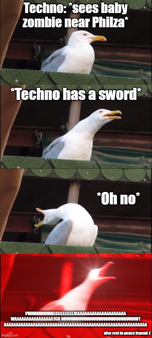 RIP techno :( | Techno: *sees baby zombie near Philza*; *Techno has a sword*; *Oh no*; PHIIIIIIIIIIIIIIIIILLLLLLLLLLLLZAAAAAAAAAAAAAAAAAAAAA WAAAAAAAAAAAAAAAATCH OUUUUUUUUUUUUUUUUUUUUUUUUUUUUUUT AAAAAAAAAAAAAAAAAAAAAAAAAAAAAAAAAAAAAAAAAAAAAAAAAAAAAAAAAAA; also rest in peace legend :( | image tagged in memes,inhaling seagull | made w/ Imgflip meme maker