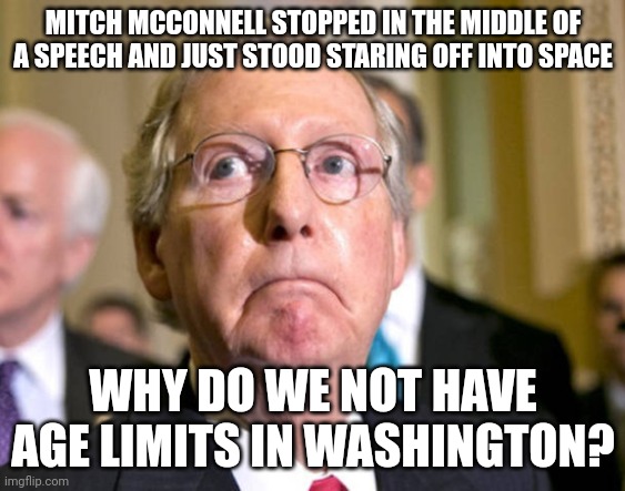 Joe Biden has dementia, Dianne Feinstein gets confused during a vote and Mitch McConnell has a stroke in the middle of a speech. | MITCH MCCONNELL STOPPED IN THE MIDDLE OF A SPEECH AND JUST STOOD STARING OFF INTO SPACE; WHY DO WE NOT HAVE AGE LIMITS IN WASHINGTON? | image tagged in mitch mcconnell | made w/ Imgflip meme maker