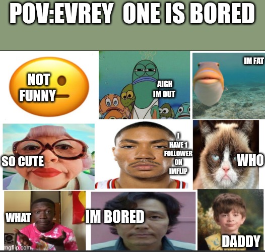 unfunny | POV:EVREY  ONE IS BORED; NOT FUNNY; IM FAT; AIGH IM OUT; WHO; I HAVE 1 FOLLOWER ON IMFLIP; SO CUTE; IM BORED; WHAT; DADDY | image tagged in unfunny | made w/ Imgflip meme maker