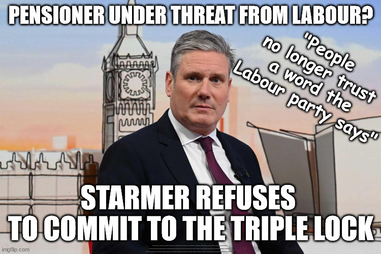 Starmer Labour refuses to commit to the triple lock | PENSIONER UNDER THREAT FROM LABOUR? "People 
no longer trust 
a word the 
Labour party says"; STARMER REFUSES 
TO COMMIT TO THE TRIPLE LOCK; #Immigration #Starmerout #Labour #JonLansman #wearecorbyn #KeirStarmer #DianeAbbott #McDonnell #cultofcorbyn #labourisdead #Momentum #labourracism #socialistsunday #nevervotelabour #socialistanyday #Antisemitism #Savile #SavileGate #Paedo #Worboys #GroomingGangs #Paedophile #IllegalImmigration #Immigrants #Invasion #StarmerResign #Starmeriswrong #SirSoftie #SirSofty #PatCullen #Cullen #RCN #nurse #nursing #strikes #SueGray #Blair #Steroids #Economy #Triplelock #OAP #Pensioners | image tagged in starmer triple lock,starmerout getstarmerout,labourisdead,illegal immigration,stop boats rwanda,can't trust labour | made w/ Imgflip meme maker