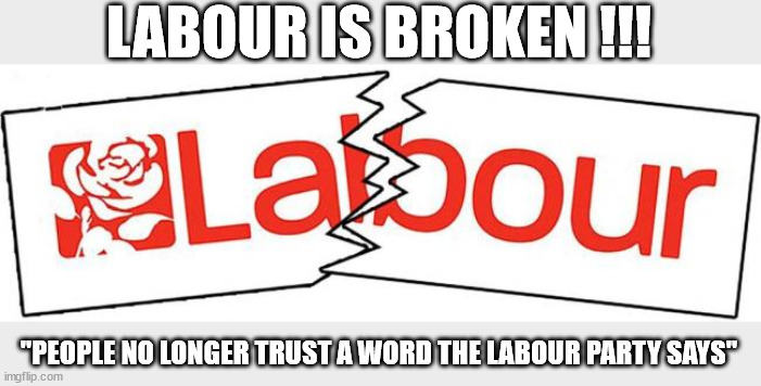 Labour is Broken under Starmer | LABOUR IS BROKEN !!! #Immigration #Starmerout #Labour #JonLansman #wearecorbyn #KeirStarmer #DianeAbbott #McDonnell #cultofcorbyn #labourisdead #Momentum #labourracism #socialistsunday #nevervotelabour #socialistanyday #Antisemitism #Savile #SavileGate #Paedo #Worboys #GroomingGangs #Paedophile #IllegalImmigration #Immigrants #Invasion #StarmerResign #Starmeriswrong #SirSoftie #SirSofty #PatCullen #Cullen #RCN #nurse #nursing #strikes #SueGray #Blair #Steroids #Economy; "PEOPLE NO LONGER TRUST A WORD THE LABOUR PARTY SAYS" | image tagged in labourisdead,starmerout getstarmerout,illegal immigration,stop boats rwanda,khan ulez,labour cant be trusted | made w/ Imgflip meme maker