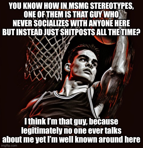 E | YOU KNOW HOW IN MSMG STEREOTYPES, ONE OF THEM IS THAT GUY WHO NEVER SOCIALIZES WITH ANYONE HERE BUT INSTEAD JUST SHITPOSTS ALL THE TIME? I think I’m that guy, because legitimately no one ever talks about me yet I’m well known around here | image tagged in e | made w/ Imgflip meme maker