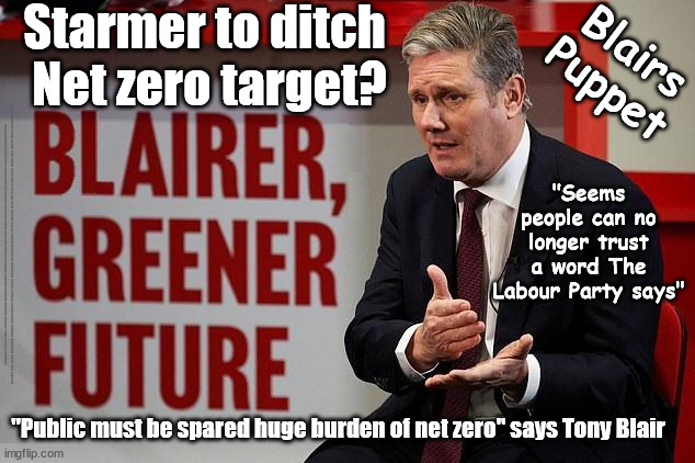 Starmer to ditch Net zero target? | Starmer to ditch 
Net zero target? Blairs
Puppet; "Seems people can no longer trust a word The Labour Party says"; #Immigration #Starmerout #Labour #JonLansman #wearecorbyn #KeirStarmer #DianeAbbott #McDonnell #cultofcorbyn #labourisdead #Momentum #labourracism #socialistsunday #nevervotelabour #socialistanyday #Antisemitism #Savile #SavileGate #Paedo #Worboys #GroomingGangs #Paedophile #IllegalImmigration #Immigrants #Invasion #StarmerResign #Starmeriswrong #SirSoftie #SirSofty #PatCullen #Cullen #RCN #nurse #nursing #strikes #SueGray #Blair #Steroids #Economy #JustStopOil #NetZero; "Public must be spared huge burden of net zero" says Tony Blair | image tagged in blair starmer,labourisdead,starmerout getstarmerout,illegal immigration,stop boats rwanda,just stop oil | made w/ Imgflip meme maker