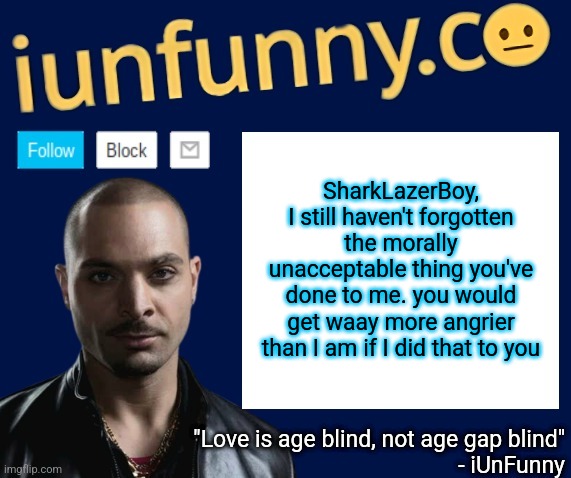 iUnFunny's Nacho Varga template v1.1 | SharkLazerBoy, I still haven't forgotten the morally unacceptable thing you've done to me. you would get waay more angrier than I am if I did that to you | image tagged in iunfunny's nacho varga template v1 1 | made w/ Imgflip meme maker