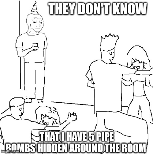 They don't know | THEY DON'T KNOW; THAT I HAVE 5 PIPE BOMBS HIDDEN AROUND THE ROOM | image tagged in they don't know | made w/ Imgflip meme maker
